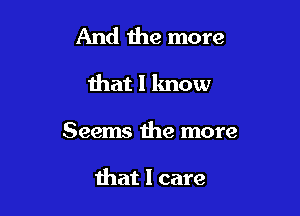 And the more

that I know

Seems the more

that I care
