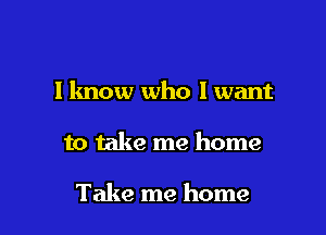 I know who I want

to take me home

Take me home