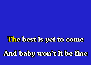 The best is yet to come

And baby won't it be fine