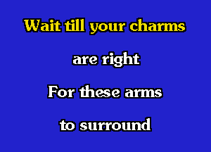 Wait till your charms

are right
For these arms

to surround