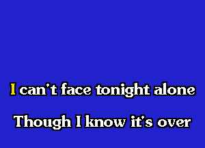 I can't face tonight alone

Though I know it's over