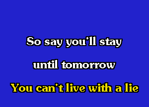 So say you'll stay

until tomorrow

You can't live wiih a lie