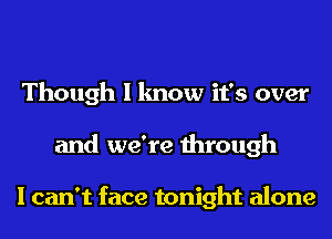 Though I know it's over
and we're through

I can't face tonight alone