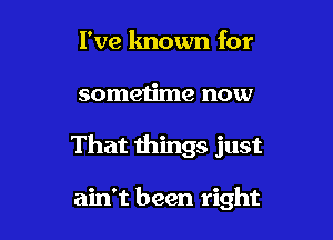 I've lmown for

sometime now

That things just

ain't been right