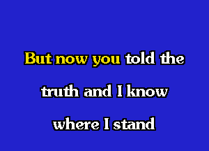 But now you told the

truth and I know

where I stand