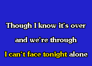 Though I know it's over
and we're through

I can't face tonight alone