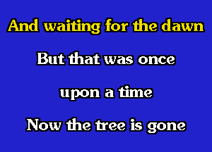And waiting for the dawn
But that was once
upon a time

Now the tree is gone