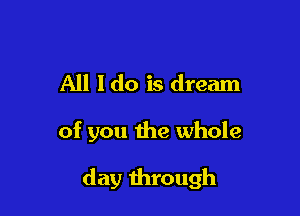 All Ido is dream

of you the whole

day through