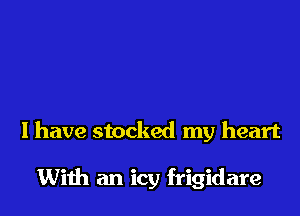 I have stocked my heart

With an icy frigidare