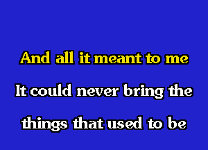 And all it meant to me

It could never bring the

things that used to be