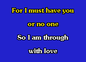For I must have you

or no one

So I am through

with love