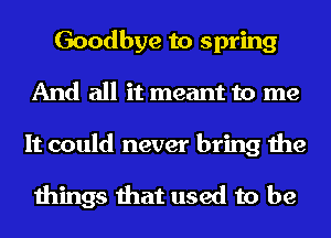 Goodbye to spring
And all it meant to me
It could never bring the

things that used to be