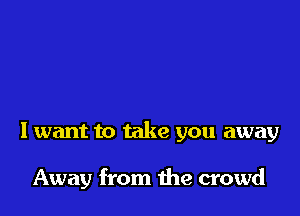 I want to take you away

Away from the crowd