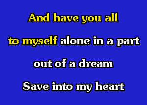 And have you all
to myself alone in a part
out of a dream

Save into my heart