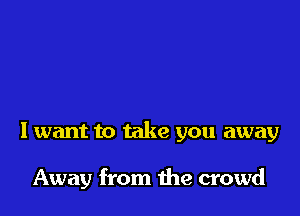 I want to take you away

Away from the crowd