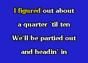 I figured out about
a quarter Til ten

We'll be partied out

and headin' in l