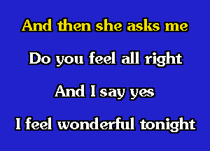 And then she asks me
Do you feel all right

And I say yes
I feel wonderful tonight