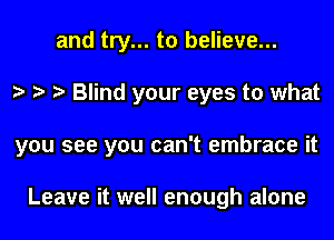 and try... to believe...
o o o Blind your eyes to what
you see you can't embrace it

Leave it well enough alone