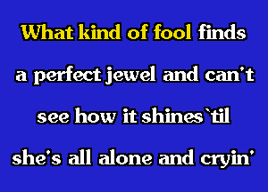 What kind of fool finds

a perfect jewel and can't
see how it shinesfil

she's all alone and cryin'