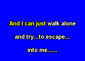 And I can just walk alone

and try...to escape...

into me ......