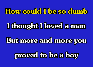 How could I be so dumb
I thought I loved a man
But more and more you

proved to be a boy