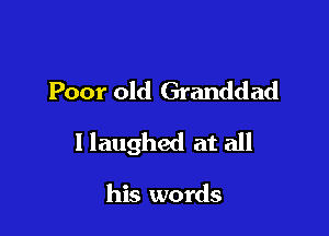 Poor old Granddad

I laughed at all

his words