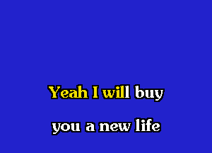 Yeah I will buy

you a new life