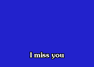 I miss you