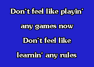 Don't feel like playin'
any gamw now
Don't feel like

leamin' any rulw
