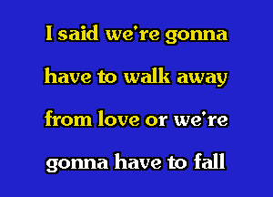 I said we're gonna
have to walk away

from love or we're

gonna have to fall I