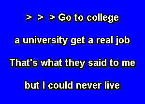 t' Go to college

a university get a real job

That's what they said to me

but I could never live