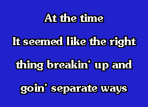 At the time
It seemed like the right
thing breakin' up and

goin' separate ways