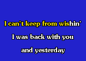 I can't keep from wishin'
I was back with you

and yesterday