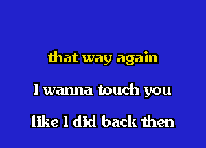 that way again
I wanna touch you

like I did back then
