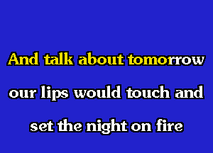 And talk about tomorrow
our lips would touch and

set the night on fire