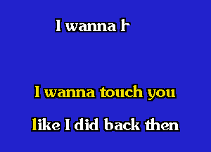 I wanna touch you

like I did back men