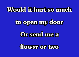 Would it hurt so much

to open my door

Or send me a

flower or two