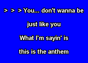 z. e r) You... don't wanna be

just like you

What Pm sayin' is

this is the anthem