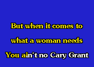 But when it comes to
what a woman needs

You ain't no Cary Grant