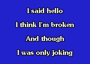 I said hello
lthink l'm broken

And though

I was only joking