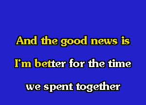 And the good news is
I'm better for the time

we spent together