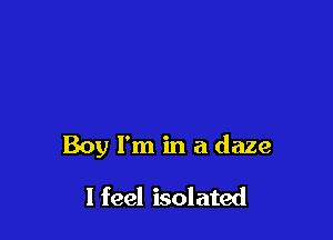 Boy I'm in a daze

I feel isolated