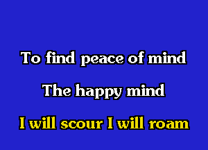To find peace of mind
The happy mind

I will scour I will roam