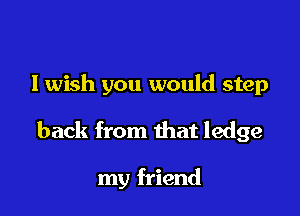 I wish you would step

back from that ledge

my friend
