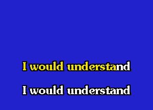 I would understand

I would understand