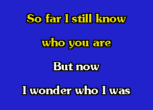 So far I still know

who you are

But now

I wonder who I was