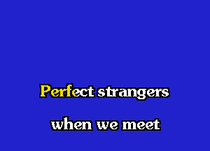 Perfect strangers

when we meet