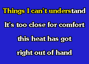 Things I can't understand
It's too close for comfort
this heat has got

right out of hand
