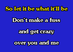 So let it be what it'll be
Don't make a fuss
and get crazy

over you and me