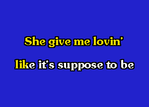 She give me lovin'

like it's suppose to be